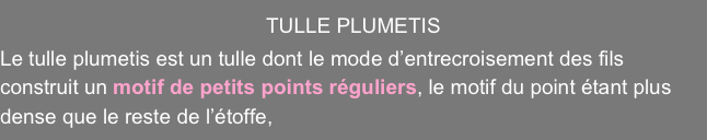 TULLE PLUMETIS
Le tulle plumetis est un tulle dont le mode d’entrecroisement des fils construit un motif de petits points réguliers, le motif du point étant plus dense que le reste de l’étoffe,